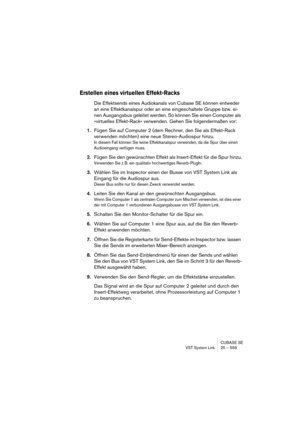 Page 559CUBASE SE
VST System Link 25 – 559
Erstellen eines virtuellen Effekt-Racks
Die Effektsends eines Audiokanals von Cubase SE können entweder 
an eine Effektkanalspur oder an eine eingeschaltete Gruppe bzw. ei-
nen Ausgangsbus geleitet werden. So können Sie einen Computer als 
»virtuelles Effekt-Rack« verwenden. Gehen Sie folgendermaßen vor:
1.Fügen Sie auf Computer 2 (dem Rechner, den Sie als Effekt-Rack 
verwenden möchten) eine neue Stereo-Audiospur hinzu.
In diesem Fall können Sie keine Effektkanalspur...