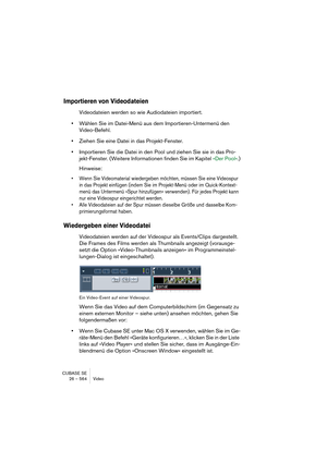 Page 564CUBASE SE
26 – 564 Video
Importieren von Videodateien
Videodateien werden so wie Audiodateien importiert.
•Wählen Sie im Datei-Menü aus dem Importieren-Untermenü den 
Video-Befehl.
•Ziehen Sie eine Datei in das Projekt-Fenster.
•Importieren Sie die Datei in den Pool und ziehen Sie sie in das Pro-
jekt-Fenster. (Weitere Informationen finden Sie im Kapitel »Der Pool«.)
Hinweise:
• Wenn Sie Videomaterial wiedergeben möchten, müssen Sie eine Videospur 
in das Projekt einfügen (indem Sie im Projekt-Menü oder...