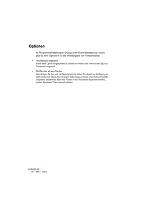 Page 568CUBASE SE
26 – 568 Video
Optionen
Im Programmeinstellungen-Dialog unter Event-Darstellung–Video 
gibt es zwei Optionen für die Wiedergabe von Videomaterial:
•Thumbnails anzeigen
Wenn diese Option eingeschaltet ist, werden die Frames des Videos in der Spur als 
Thumbnails dargestellt.
•Größe des Video-Cache 
Hiermit legen Sie fest, wie viel Speicherplatz für Video-Thumbnails zur Verfügung ge-
stellt werden soll. Wenn Sie mit langen Video-Clips und/oder einem hohen Vergröße-
rungsfaktor arbeiten (so dass...