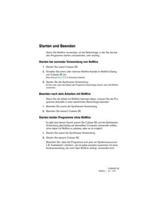 Page 571CUBASE SE
ReWire 27 – 571
Starten und Beenden
Wenn Sie ReWire verwenden, ist die Reihenfolge, in der Sie die bei-
den Programme starten und beenden, sehr wichtig:
Starten bei normaler Verwendung von ReWire
1.Starten Sie zuerst Cubase SE.
2.Schalten Sie einen oder mehrere ReWire-Kanäle im ReWire-Dialog 
von Cubase SE ein.
Dies wird auf Seite 572 im Einzelnen erläutert.
3.Starten Sie die Synthesizer-Anwendung.
Es kann sein, dass das Starten des Programms etwas länger dauert, wenn Sie ReWire 
verwenden....