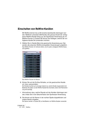 Page 572CUBASE SE
27 – 572 ReWire
Einschalten von ReWire-Kanälen
Mit ReWire können bis zu 64 einzelne Audiokanäle übertragen wer-
den. ReWire2 unterstützt 256 Kanäle. Die genaue Anzahl der verfüg-
baren ReWire-Kanäle hängt von der Synthesizer-Anwendung ab. Im 
ReWire-Fenster in Cubase SE können Sie festlegen, welche der ver-
fügbaren Kanäle Sie verwenden möchten:
1.Wählen Sie im Geräte-Menü die gewünschte Anwendung aus. Hier 
werden alle erkannten ReWire-kompatiblen Anwendungen aufgeführt.
Das ReWire-Fenster mit...