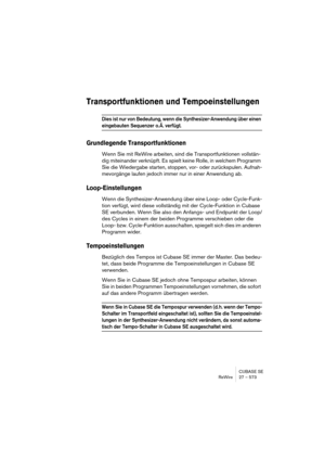 Page 573CUBASE SE
ReWire 27 – 573
Transportfunktionen und Tempoeinstellungen
Dies ist nur von Bedeutung, wenn die Synthesizer-Anwendung über einen 
eingebauten Sequenzer o. Ä. verfügt.
Grundlegende Transportfunktionen
Wenn Sie mit ReWire arbeiten, sind die Transportfunktionen vollstän-
dig miteinander verknüpft. Es spielt keine Rolle, in welchem Programm 
Sie die Wiedergabe starten, stoppen, vor- oder zurückspulen. Aufnah-
mevorgänge laufen jedoch immer nur in einer Anwendung ab.
Loop-Einstellungen
Wenn die...