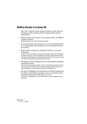 Page 574CUBASE SE
27 – 574 ReWire
ReWire-Kanäle in Cubase SE
Wenn Sie im ReWire-Fenster Kanäle einschalten, werden diese als 
Kanalzüge im Mixer angezeigt. Diese Kanalzüge haben folgende 
Eigenschaften:
•ReWire-Kanäle werden rechts von den anderen Audio- und MIDI-Ka-
nalzügen angezeigt.
ReWire-Kanalzüge sind im Mixer gelb gekennzeichnet.
•Je nach Synthesizer-Anwendung kann es sich bei den ReWire-Kanä-
len um Monokanäle, Stereokanalpaare oder eine beliebige Kombina-
tion handeln.
•ReWire-Kanäle verfügen über...