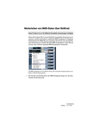 Page 575CUBASE SE
ReWire 27 – 575
Weiterleiten von MIDI-Daten über ReWire2
Diese Funktion ist nur für ReWire2-kompatible Anwendungen verfügbar.
Wenn Sie Cubase SE mit einer ReWire2-kompatiblen Anwendung ver-
wenden, werden automatisch zusätzliche MIDI-Ausgänge im Ausgang-
Einblendmenü für MIDI-Spuren angezeigt. Sie können also die Synthe-
sizer-Anwendung in Cubase SE über MIDI wiedergeben, indem Sie sie 
als eine oder mehrere separate MIDI-Klangquellen verwenden. 
Die MIDI-Ausgänge für einen Reason-Song. Hier...