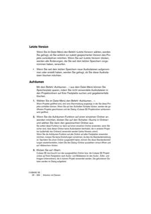 Page 584CUBASE SE
28 – 584 Arbeiten mit Dateien
Letzte Version
Wenn Sie im Datei-Menü den Befehl »Letzte Version« wählen, werden 
Sie gefragt, ob Sie wirklich zur zuletzt gespeicherten Version des Pro-
jekts zurückkehren möchten. Wenn Sie auf »Letzte Version« klicken, 
werden alle Änderungen, die Sie seit dem letzten Speichern vorge-
nommen haben, verworfen.
•Wenn Sie seit dem letzten Speichern neue Audiodateien aufgenom-
men oder erstellt haben, werden Sie gefragt, ob Sie diese Audioda-
teien löschen möchten....