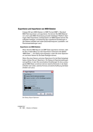 Page 586CUBASE SE
28 – 586 Arbeiten mit Dateien
Exportieren und Importieren von MIDI-Dateien
Cubase SE kann MIDI-Dateien im SMF-Format (SMF = Standard 
MIDI File) importieren und exportieren. So können Sie MIDI-Material 
von und in jede MIDI-Anwendung auf jeder beliebigen Plattform über-
tragen. Beim Importieren und Exportieren von MIDI-Dateien können Sie 
außerdem festlegen, ob bestimmte Spur-spezifische Einstellungen in 
den Dateien enthalten sein sollen (Automationsspuren, Lautstärke- und...