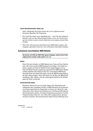 Page 60CUBASE SE
4 – 60 Aufnehmen
Cycle-Aufnahmemodus: Keep Last
Jeder vollständige Durchlauf ersetzt den zuvor aufgenommenen 
Durchlauf. Beachten Sie Folgendes:
•Der Cycle-Durchlauf muss vollständig sein – wenn Sie die Aufnahme 
beenden oder auf den Stop-Schalter klicken, bevor der Positionszei-
ger der rechten Locator erreicht, bleibt der zuvor aufgenommene Take 
erhalten.
•Wenn Sie während eines Durchlaufs keine MIDI-Daten spielen oder 
eingeben, geschieht nichts (d. h. der vorhandene Take bleibt erhalten)....