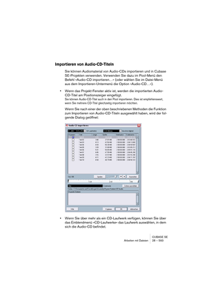 Page 593CUBASE SE
Arbeiten mit Dateien 28 – 593
Importieren von Audio-CD-Titeln
Sie können Audiomaterial von Audio-CDs importieren und in Cubase 
SE-Projekten verwenden. Verwenden Sie dazu im Pool-Menü den 
Befehl »Audio-CD importieren…« (oder wählen Sie im Datei-Menü 
aus dem Importieren-Untermenü die Option »Audio-CD…«).
•Wenn das Projekt-Fenster aktiv ist, werden die importierten Audio-
CD-Titel am Positionszeiger eingefügt.
Sie können Audio-CD-Titel auch in den Pool importieren. Dies ist empfehlenswert,...