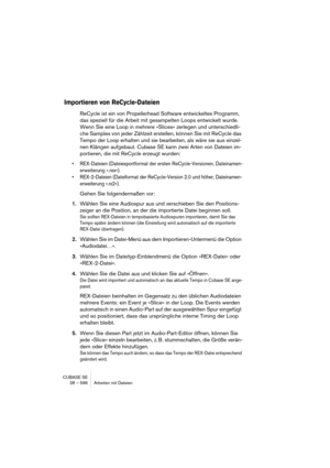 Page 596CUBASE SE
28 – 596 Arbeiten mit Dateien
Importieren von ReCycle-Dateien
ReCycle ist ein von Propellerhead Software entwickeltes Programm, 
das speziell für die Arbeit mit gesampelten Loops entwickelt wurde. 
Wenn Sie eine Loop in mehrere »Slices« zerlegen und unterschiedli-
che Samples von jeder Zählzeit erstellen, können Sie mit ReCycle das 
Tempo der Loop erhalten und sie bearbeiten, als wäre sie aus einzel-
nen Klängen aufgebaut. Cubase SE kann zwei Arten von Dateien im-
portieren, die mit ReCycle...
