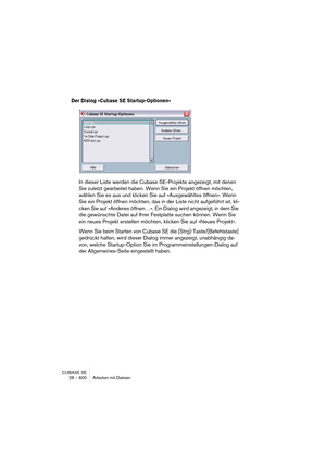 Page 600CUBASE SE
28 – 600 Arbeiten mit Dateien
Der Dialog »Cubase SE Startup-Optionen« 
In dieser Liste werden die Cubase SE-Projekte angezeigt, mit denen 
Sie zuletzt gearbeitet haben. Wenn Sie ein Projekt öffnen möchten, 
wählen Sie es aus und klicken Sie auf »Ausgewähltes öffnen«. Wenn 
Sie ein Projekt öffnen möchten, das in der Liste nicht aufgeführt ist, kli-
cken Sie auf »Anderes öffnen…«. Ein Dialog wird angezeigt, in dem Sie 
die gewünschte Datei auf Ihrer Festplatte suchen können. Wenn Sie 
ein neues...