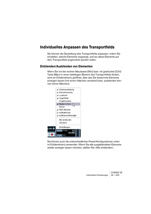 Page 603CUBASE SE
Individuelle Einstellungen 29 – 603
Individuelles Anpassen des Transportfelds
Sie können die Darstellung des Transportfelds anpassen, indem Sie 
einstellen, welche Elemente angezeigt, und wo diese Elemente auf 
dem Transportfeld angeordnet werden sollen.
Einblenden/Ausblenden von Elementen
Wenn Sie mit der rechten Maustaste (Win) bzw. mit gedrückter [Ctrl]-
Taste (Mac) in einen beliebigen Bereich des Transportfelds klicken, 
wird ein Einblendmenü geöffnet, über das Sie bestimmte Elemente...