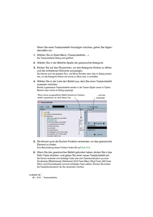 Page 616CUBASE SE
30 – 616 Tastaturbefehle
Wenn Sie einen Tastaturbefehl hinzufügen möchten, gehen Sie folgen-
dermaßen vor:
1.Wählen Sie im Datei-Menü »Tastaturbefehle…«.
Der Tastaturbefehle-Dialog wird geöffnet.
2.Wählen Sie in der Befehle-Spalte die gewünschte Kategorie.
3.Klicken Sie auf das Pluszeichen, um den Kategorie-Ordner zu öffnen 
und die enthaltenen Elemente anzuzeigen.
Sie können auch die globalen Plus- und Minus-Schalter oben links im Dialog verwen-
den, um alle Kategorie-Ordner auf einmal zu...