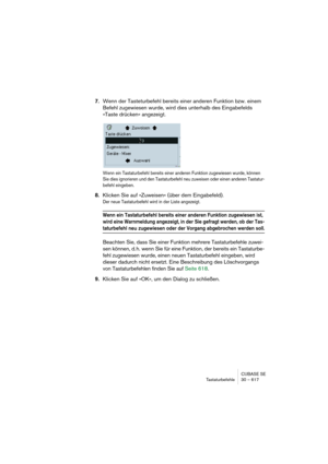 Page 617CUBASE SE
Tastaturbefehle 30 – 617
7.Wenn der Tasteturbefehl bereits einer anderen Funktion bzw. einem 
Befehl zugewiesen wurde, wird dies unterhalb des Eingabefelds 
»Taste drücken« angezeigt.
Wenn ein Tastaturbefehl bereits einer anderen Funktion zugewiesen wurde, können 
Sie dies ignorieren und den Tastaturbefehl neu zuweisen oder einen anderen Tastatur-
befehl eingeben.
8.Klicken Sie auf »Zuweisen« (über dem Eingabefeld).
Der neue Tastaturbefehl wird in der Liste angezeigt.
Wenn ein Tastaturbefehl...