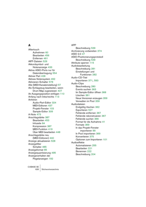 Page 626CUBASE SE
626 Stichwortverzeichnis
A
Aftertouch
Aufnehmen
 60
Bearbeiten
 456
Entfernen
 461
AIFF-Dateien
 529
Akkordsymbol- und 
Notenanzeige
 433
Aktive ASIO-Ports nur für 
Datenübertragung
 554
Aktiver Part
 428
Aktives Notensystem
 492
Aktivieren-Schalter
 578
Alle (MIDI-Kanaleinstellung)
 57
Als Schlagzeug bearbeiten, wenn
Drum-Map zugewiesen
 427
An Ausgangsposition einfügen
 110
Anfang nach links/rechts
 113
Anhören
Audio-Part-Editor
 324
MIDI-Editoren
 437
Projekt-Fenster
 103
Sample-Editor
 309...