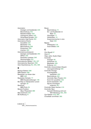 Page 628CUBASE SE
628 Stichwortverzeichnis
Automation
Anzeigen und Ausblenden
 245
Beschreibung
 242
Reduktionsfaktor
 264
Unterspuren öffnen
 245
Write/Read-Schalter
 253
Automation folgt Events
 252
Automations-Events
Auswählen
 261
Bearbeiten
 259
Beschreibung
 258
Einzeichnen
 259
Löschen
 262
Automationsunterspuren
Anzeigen und Ausblenden
 250
Öffnen
 245
Parameter zuweisen
 246
Stummschalten
 251
Automatischer Bildlauf
 128, 437
Automatisches Speichern
 598
Auto-Quantisierung
 59, 409, 496
B
Backup-Dateien...
