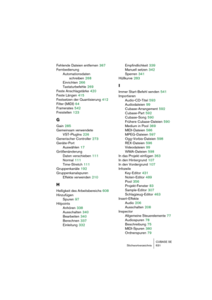 Page 631CUBASE SE
Stichwortverzeichnis 631
Fehlende Dateien entfernen 367
Fernbedienung
Automationsdaten 
schreiben
 268
Einrichten
 266
Tastaturbefehle
 269
Feste Anschlagstärke
 420
Feste Längen
 415
Festsetzen der Quantisierung
 412
Filter (MIDI)
 64
Framerates
 542
Freistellen
 123
G
Gain 285
Gemeinsam verwendete 
VST-PlugIns
 226
Generischer Controller
 273
Geräte-Port
Auswählen
 17
Größenänderung
Daten verschieben
 111
Normal
 111
Time-Stretch
 111
Gruppenkanäle
 192
Gruppenkanalspuren
Effekte verwenden...