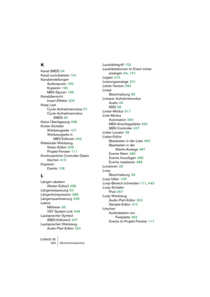 Page 632CUBASE SE
632 Stichwortverzeichnis
K
Kanal (MIDI) 54
Kanal zurücksetzen
 191
Kanaleinstellungen
Audiospuren
 182
Kopieren
 190
MIDI-Spuren
 196
Kanalübersicht
Insert-Effekte
 209
Keep Last
Cycle-Aufnahmemodus
 51
Cycle-Aufnahmemodus 
(MIDI)
 60
Keine Überlappung
 498
Kicker-Schalter
Werkzeugzeile
 107
Werkzeugzeile in 
MIDI-Editoren
 442
Klebetube-Werkzeug
Noten-Editor
 506
Projekt-Fenster
 111
Kontinuierliche Controller-Daten
löschen
 416
Kopieren
Events
 108
L
Längen säubern
(Noten-Editor)
 498...
