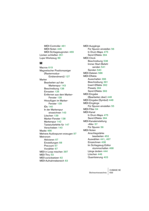 Page 633CUBASE SE
Stichwortverzeichnis 633
MIDI-Controller 461
MIDI-Noten
 446
MIDI-Schlagzeugnoten
 469
Lücken schließen
 351
Lupe-Werkzeug
 89
M
Macros 619
Magnetischer Positionszeiger
(Rastermodus-
Einblendmenü)
 127
Marker
Bearbeiten auf der 
Markerspur
 143
Beschreibung
 138
Einrasten
 126
Entfernen aus dem Marker-
Fenster
 139
Hinzufügen im Marker-
Fenster
 139
IDs
 140
In der Markerspur 
einzeichnen 143
Löschen
 139
Marker-Fenster
 138
Markerspur
 142
Tastaturbefehle für
 147
Verschieben
 140
Maske
 486...