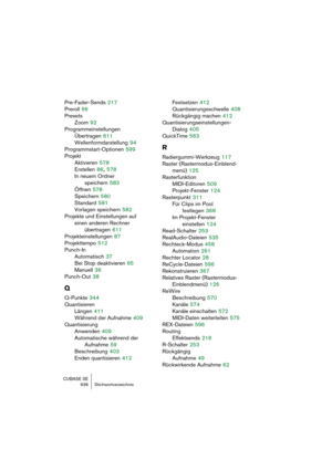 Page 636CUBASE SE
636 Stichwortverzeichnis
Pre-Fader-Sends 217
Preroll
 66
Presets
Zoom
 92
Programmeinstellungen
Übertragen
 611
Wellenformdarstellung
 94
Programmstart-Optionen
 599
Projekt
Aktivieren
 578
Erstellen
 86, 578
In neuem Ordner 
speichern
 583
Öffnen
 578
Speichern
 580
Standard
 581
Vorlagen speichern
 582
Projekte und Einstellungen auf 
einen anderen Rechner 
übertragen
 611
Projekteinstellungen
 87
Projekttempo
 512
Punch-In
Automatisch
 37
Bei Stop deaktivieren
 65
Manuell
 36
Punch-Out
 38
Q...