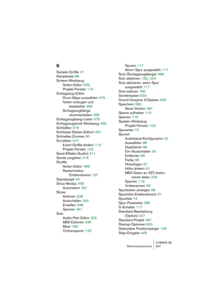 Page 637CUBASE SE
Stichwortverzeichnis 637
S
Sample-Größe 41
Samplerate
 88
Schere-Werkzeug
Noten-Editor
 506
Projekt-Fenster
 110
Schlagzeug-Editor
Drum-Maps auswählen
 476
Noten erzeugen und 
bearbeiten
 466
Schlagzeugklänge 
stummschalten
 468
Schlagzeugklang-Listen
 479
Schlagzeugstock-Werkzeug
 466
Schließen
 579
Schlüssel (Noten-Editor)
 497
Schnelles Zoomen
 90
Scrubben
 310
Event-Größe ändern
 113
Projekt-Fenster
 103
Send-Effekte (Audio)
 211
Sends umgehen
 218
Shuffle
Noten-Editor
 498
Rastermodus-...