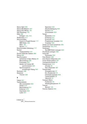 Page 638CUBASE SE
638 Stichwortverzeichnis
Stereo Split 529
Stereo-Modifikation
 297
Stereo-Pan-Modus
 181
Stift-Werkzeug
 102
Stille
 296
Einfügen
 123, 315
Stufemodus
 517
Stummschalten
Events im Projekt-Fenster
 117
MIDI-Noten
 446
Mixer
 180
Spuren
 117
Stummschalten-Werkzeug
 117
Suchen
Tastaturbefehle
 618
Suchen fehlender Dateien
 366
Swing
 406
Synchronisation
Aufnehmen im Sync-Modus
 36
Beschreibung
 538
Framerates
 542
Geräte mit Cubase SE 
synchronisieren
 540
Synchronisations-
einstellungen-Dialog...