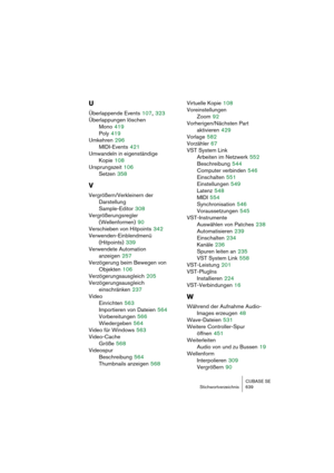 Page 639CUBASE SE
Stichwortverzeichnis 639
U
Überlappende Events 107, 323
Überlappungen löschen
Mono
 419
Poly
 419
Umkehren
 296
MIDI-Events
 421
Umwandeln in eigenständige
Kopie
 108
Ursprungszeit
 106
Setzen
 358
V
Vergrößern/Verkleinern der 
Darstellung
Sample-Editor
 308
Vergrößerungsregler 
(Wellenformen)
 90
Verschieben von Hitpoints
 342
Verwenden-Einblendmenü 
(Hitpoints)
 339
Verwendete Automation
anzeigen
 257
Verzögerung beim Bewegen von
Objekten
 106
Verzögerungsausgleich
 205
Verzögerungsausgleich...