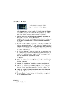 Page 66CUBASE SE
4 – 66 Aufnehmen
Preroll und Postroll
Die Eingabefelder für Preroll (Vorlauf) und Postroll (Nachlauf), die sich 
auf dem Transportfeld unterhalb der Positionsfelder für den rechten 
bzw. linken Locator befinden, haben folgende Funktionen:
• Wenn Sie einen Preroll-Wert eingeben, läuft Cubase SE beim Starten der 
Wiedergabe automatisch ein kurzes Stück zurück.
Dies geschieht bei jedem Start der Wiedergabe, ist jedoch besonders wichtig, wenn 
Sie vom linken Locator aus aufnehmen (Punch-In im...