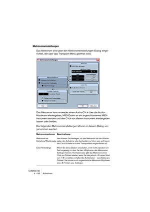 Page 68CUBASE SE
4 – 68 Aufnehmen
Metronomeinstellungen
Das Metronom wird über den Metronomeinstellungen-Dialog einge-
richtet, der über das Transport-Menü geöffnet wird.
Das Metronom kann entweder einen Audio-Click über die Audio-
Hardware wiedergeben, MIDI-Daten an ein angeschlossenes MIDI-
Instrument senden und den Click von diesem Instrument wiedergeben 
lassen oder beides.
Die folgenden Metronomeinstellungen können in diesem Dialog vor-
genommen werden:
Metronomoptionen Beschreibung
Metronom bei...