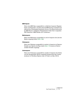 Page 79CUBASE SE
Das Projekt-Fenster 5 – 79
MIDI-Spuren
Wenn eine MIDI-Spur ausgewählt ist, enthält der Inspector Register-
karten und Parameter, mit denen Sie die MIDI-Events in Echtzeit (z. B. 
während der Wiedergabe) bearbeiten können. Eine Beschreibung der 
für MIDI-Spuren verfügbaren Registerkarten finden Sie im separaten 
PDF-Dokument »MIDI-Geräte und -Funktionen«.
Markerspuren
Wenn eine Markerspur ausgewählt ist, wird im Inspector die Liste der 
Marker angezeigt (siehe Seite 138).
Videospuren
Wenn eine...