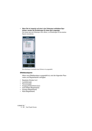 Page 80CUBASE SE
5 – 80 Das Projekt-Fenster
• Wenn Sie im Inspector auf eine in der Ordnerspur enthaltene Spur 
klicken, werden die Einstellungen für diese Spur angezeigt.
Sie müssen also eine Ordnerspur nicht »öffnen«, um Einstellungen für die einzelnen 
Spuren vorzunehmen.
Eine Audiospur innerhalb eines Ordners ist ausgewählt.
Effektkanalspuren
Wenn eine Effektkanalspur ausgewählt ist, sind die folgenden Para-
meter und Registerkarten verfügbar:
• Bearbeiten-Schalter (»e«)
• Lautstärkeregler
• Panoramaregler...