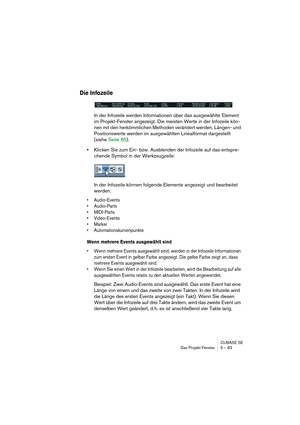 Page 83CUBASE SE
Das Projekt-Fenster 5 – 83
Die Infozeile
In der Infozeile werden Informationen über das ausgewählte Element 
im Projekt-Fenster angezeigt. Die meisten Werte in der Infozeile kön-
nen mit den herkömmlichen Methoden verändert werden. Längen- und 
Positionswerte werden im ausgewählten Linealformat dargestellt 
(siehe Seite 85).
•Klicken Sie zum Ein- bzw. Ausblenden der Infozeile auf das entspre-
chende Symbol in der Werkzeugzeile:
In der Infozeile können folgende Elemente angezeigt und bearbeitet...