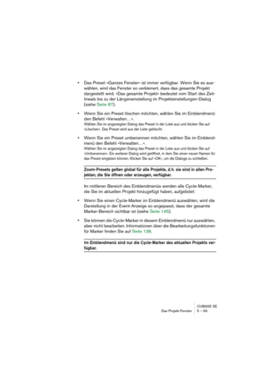 Page 93CUBASE SE
Das Projekt-Fenster 5 – 93
•Das Preset »Ganzes Fenster« ist immer verfügbar. Wenn Sie es aus-
wählen, wird das Fenster so verkleinert, dass das gesamte Projekt 
dargestellt wird. »Das gesamte Projekt« bedeutet vom Start des Zeit-
lineals bis zu der Längeneinstellung im Projekteinstellungen-Dialog 
(siehe Seite 87).
•Wenn Sie ein Preset löschen möchten, wählen Sie im Einblendmenü 
den Befehl »Verwalten…«. 
Wählen Sie im angezeigten Dialog das Preset in der Liste aus und klicken Sie auf...