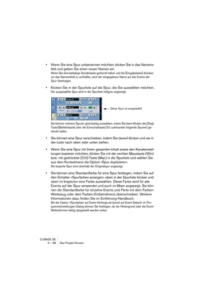 Page 98CUBASE SE
5 – 98 Das Projekt-Fenster
•Wenn Sie eine Spur umbenennen möchten, klicken Sie in das Namens-
feld und geben Sie einen neuen Namen ein.
Wenn Sie eine beliebige Sondertaste gedrückt halten und die [Eingabetaste] drücken, 
um das Namensfeld zu schließen, wird der eingegebene Name auf alle Events der 
Spur übertragen.
•Klicken Sie in der Spurliste auf die Spur, die Sie auswählen möchten.
Die ausgewählte Spur wird in der Spurliste hellgrau angezeigt.
Sie können mehrere Spuren gleichzeitig...