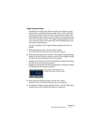 Page 15 
CUBASE SE
The included effect plug-ins 1 – 15 
Trigger Frequency Range 
 
AutoGate has a feature that allows the gate to be triggered only by 
signals within a specified frequency range. This is a most useful fea-
ture because it lets you filter out parts of the signal that might other-
wise trigger the gate in places you don’t want it to, thus allowing more 
control over the gate function. The Trigger Frequency Range function 
is set using the control in the upper part of the AutoGate panel, and 
the...