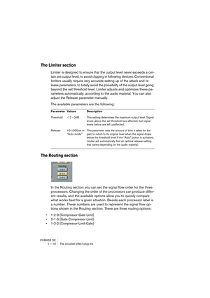 Page 18 
CUBASE SE
1 – 18 The included effect plug-ins 
The Limiter section
 
Limiter is designed to ensure that the output level never exceeds a cer-
tain set output level, to avoid clipping in following devices. Conventional 
limiters usually require very accurate setting up of the attack and re-
lease parameters, to totally avoid the possibility of the output level going 
beyond the set threshold level. Limiter adjusts and optimizes these pa-
rameters automatically, according to the audio material. You can...