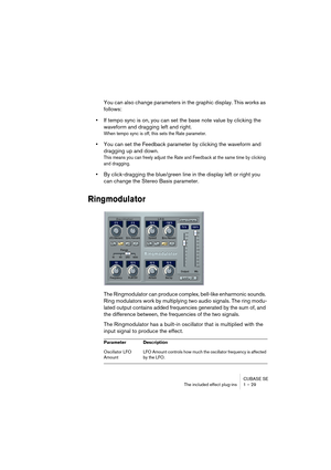 Page 29 
CUBASE SE
The included effect plug-ins 1 – 29 
You can also change parameters in the graphic display. This works as 
follows: 
• 
If tempo sync is on, you can set the base note value by clicking the 
waveform and dragging left and right. 
When tempo sync is off, this sets the Rate parameter.
 
• 
You can set the Feedback parameter by clicking the waveform and 
dragging up and down. 
This means you can freely adjust the Rate and Feedback at the same time by clicking 
and dragging.
 
• 
By click-dragging...