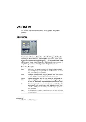 Page 36CUBASE SE
1 – 36 The included effect plug-ins
Other plug-ins
This section contains descriptions of the plug-ins in the “Other” 
category.
Bitcrusher
If you’re into lo-fi sound, Bitcrusher is the effect for you. It offers the 
possibility of decimating and truncating the input audio signal by bit 
reduction, to get a noisy, distorted sound. You can for example make 
a 24 bit audio signal sound like an 8 or 4 bit signal, or even render it 
completely garbled and unrecognizable. The parameters are:...