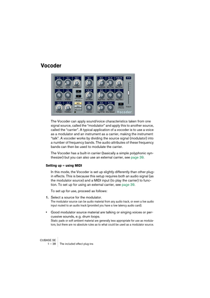 Page 38CUBASE SE
1 – 38 The included effect plug-ins
Vocoder
The Vocoder can apply sound/voice characteristics taken from one 
signal source, called the “modulator” and apply this to another source, 
called the “carrier”. A typical application of a vocoder is to use a voice 
as a modulator and an instrument as a carrier, making the instrument 
“talk”. A vocoder works by dividing the source signal (modulator) into 
a number of frequency bands. The audio attributes of these frequency 
bands can then be used to...