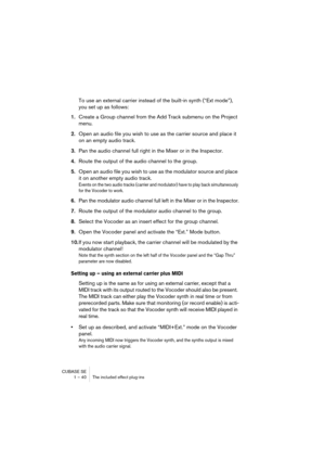 Page 40CUBASE SE
1 – 40 The included effect plug-ins
To use an external carrier instead of the built-in synth (“Ext mode”), 
you set up as follows:
1.Create a Group channel from the Add Track submenu on the Project 
menu.
2.Open an audio file you wish to use as the carrier source and place it 
on an empty audio track.
3.Pan the audio channel full right in the Mixer or in the Inspector.
4.Route the output of the audio channel to the group.
5.Open an audio file you wish to use as the modulator source and place...