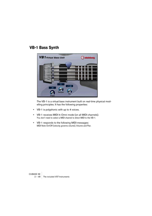 Page 48CUBASE SE
2 – 48 The included VST Instruments
VB-1 Bass Synth
The VB-1 is a virtual bass instrument built on real-time physical mod-
elling principles. It has the following properties:
•VB-1 is polyphonic with up to 4 voices. 
•VB-1 receives MIDI In Omni mode (on all MIDI channels).
You don’t need to select a MIDI channel to direct MIDI to the VB-1.
•VB-1 responds to the following MIDI messages: 
MIDI Note On/Off (velocity governs volume), Volume and Pan.  