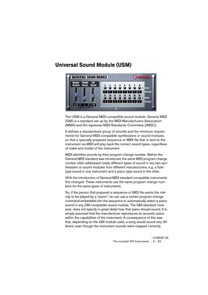 Page 53CUBASE SE
The included VST Instruments 2 – 53
Universal Sound Module (USM)
The USM is a General MIDI compatible sound module. General MIDI 
(GM) is a standard set up by the MIDI Manufacturers Association 
(MMA) and the Japanese MIDI Standards Committee (JMSC).
It defines a standardized group of sounds and the minimum require-
ments for General MIDI compatible synthesizers or sound modules, 
so that a specially prepared sequence or MIDI file that is sent to the 
instrument via MIDI will play back the...