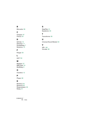 Page 58CUBASE SE
58 Index
B
Bitcrusher 36
C
Chopper 37
Chorus
 24
D
DaTube 10
Distortion
 11
DoubleDelay
 7
Dynamics
 13
F
Flanger 25
L
LM-7 50
M
Metalizer 27
MIDI Gate
 19
ModDelay
 9
O
Overdrive 12
P
Phaser 28
R
Reverb A 44
Reverb B
 45
Ringmodulator
 29
Rotary
 31
S
StepFilter 21
Symphonic
 33
T
Tranceformer 35
U
Universal Sound Module 53
V
VB-1 48
Vocoder
 38 