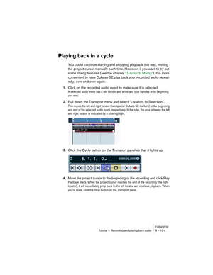 Page 101CUBASE SETutorial 1: Recording and playing back audio 8 – 101
Playing back in a cycle
You could continue starting and stopping playback this way, moving 
the project cursor manually each time. However, if you want to try out 
some mixing features (see the chapter “Tutorial 3: Mixing”), it is more 
convenient to have Cubase SE play back your recorded audio repeat-
edly, over and over again:
1.Click on the recorded audio event to make sure it is selected.
A selected audio event has a red border and white...