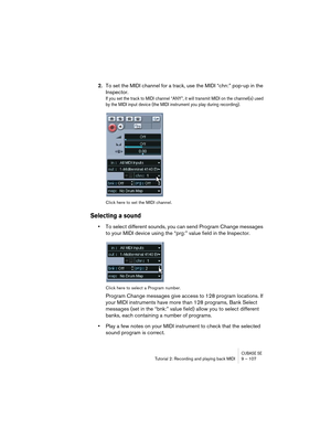 Page 107CUBASE SETutorial 2: Recording and playing back MIDI 9 – 107
2.To set the MIDI channel for a track, use the MIDI “chn:” pop-up in the 
Inspector.
If you set the track to MIDI channel “ANY”, it will transmit MIDI on the channel(s) used 
by the MIDI input device (the MIDI instrument you play during recording). 
Click here to set the MIDI channel.
Selecting a sound
•To select different sounds, you can send Program Change messages 
to your MIDI device using the “prg:” value field in the Inspector.
Click here...