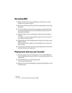 Page 108CUBASE SE9 – 108 Tutorial 2: Recording and playing back MIDI
Recording MIDI 
1.Make sure the track is record enabled and correctly set up, as de-
scribed in the previous section.
2.Make sure that Cycle and Punch In/Out are deactivated on the Trans-
port panel.
3.To set recording to start at the cursor position, pull down the Trans-
port menu and make sure the item “Start Record at Left Locator” is 
deactivated (unticked).
4.Place the project cursor at the position where you wish to begin re-
cording.
For...