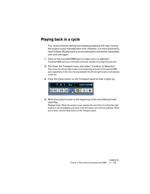 Page 109CUBASE SETutorial 2: Recording and playing back MIDI 9 – 109
Playing back in a cycle
You could continue starting and stopping playback this way, moving 
the project cursor manually each time. However, it is more practical to 
have Cubase SE play back your recorded parts and events repeatedly, 
over and over again:
1.Click on the recorded MIDI part to make sure it is selected.
A selected MIDI part has a red border and white handles at its beginning and end.
2.Pull down the Transport menu and select...