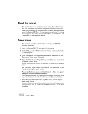 Page 114CUBASE SE10 – 114 Tutorial 3: Mixing
About this tutorial
This tutorial shows how to do some basic mixing. You will set levels 
and pan, add effects and EQ and finally try automating a mixer para-
meter. The purpose of the tutorial is to give you some basic knowledge 
about the Cubase SE Mixer – for complete descriptions of the mixing 
features please refer to the chapters “The Mixer”, “Audio Effects” and 
“Automation” in the Operation Manual.
Preparations
This tutorial is based on a file included on the...