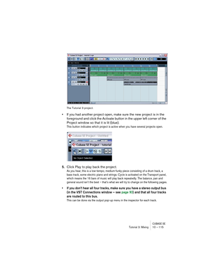 Page 115CUBASE SETutorial 3: Mixing 10 – 115
The Tutorial 3 project.
•If you had another project open, make sure the new project is in the 
foreground and click the Activate button in the upper left corner of the 
Project window so that it is lit (blue).
This button indicates which project is active when you have several projects open.
5.Click Play to play back the project.
As you hear, this is a low-tempo, medium-funky piece consisting of a drum track, a 
bass track, some electric piano and strings. Cycle is...