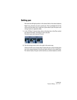 Page 117CUBASE SETutorial 3: Mixing 10 – 117
Setting pan
Pan sets the left/right position in the stereo field or the stereo balance.
Right now, all tracks are set to center pan. This is probably fine for the 
drums and the bass, but it might be a good idea to pan the piano and 
strings tracks to opposite sides:
1.In the “E.Piano” channel strip, click on the blue line in the Pan control 
box above the fader, and drag it a bit to the left.
The electric piano track is panned to the left.
2.Pan the strings track a...