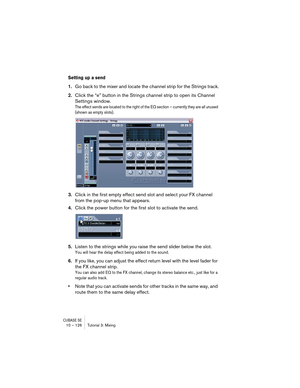 Page 126CUBASE SE10 – 126 Tutorial 3: Mixing
Setting up a send
1.Go back to the mixer and locate the channel strip for the Strings track.
2.Click the “e” button in the Strings channel strip to open its Channel 
Settings window.
The effect sends are located to the right of the EQ section – currently they are all unused 
(shown as empty slots).
3.Click in the first empty effect send slot and select your FX channel 
from the pop-up menu that appears.
4.Click the power button for the first slot to activate the...